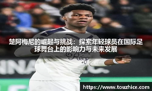 楚阿梅尼的崛起与挑战:探索年轻球员在国际足球舞台上的影响力与未来发展
